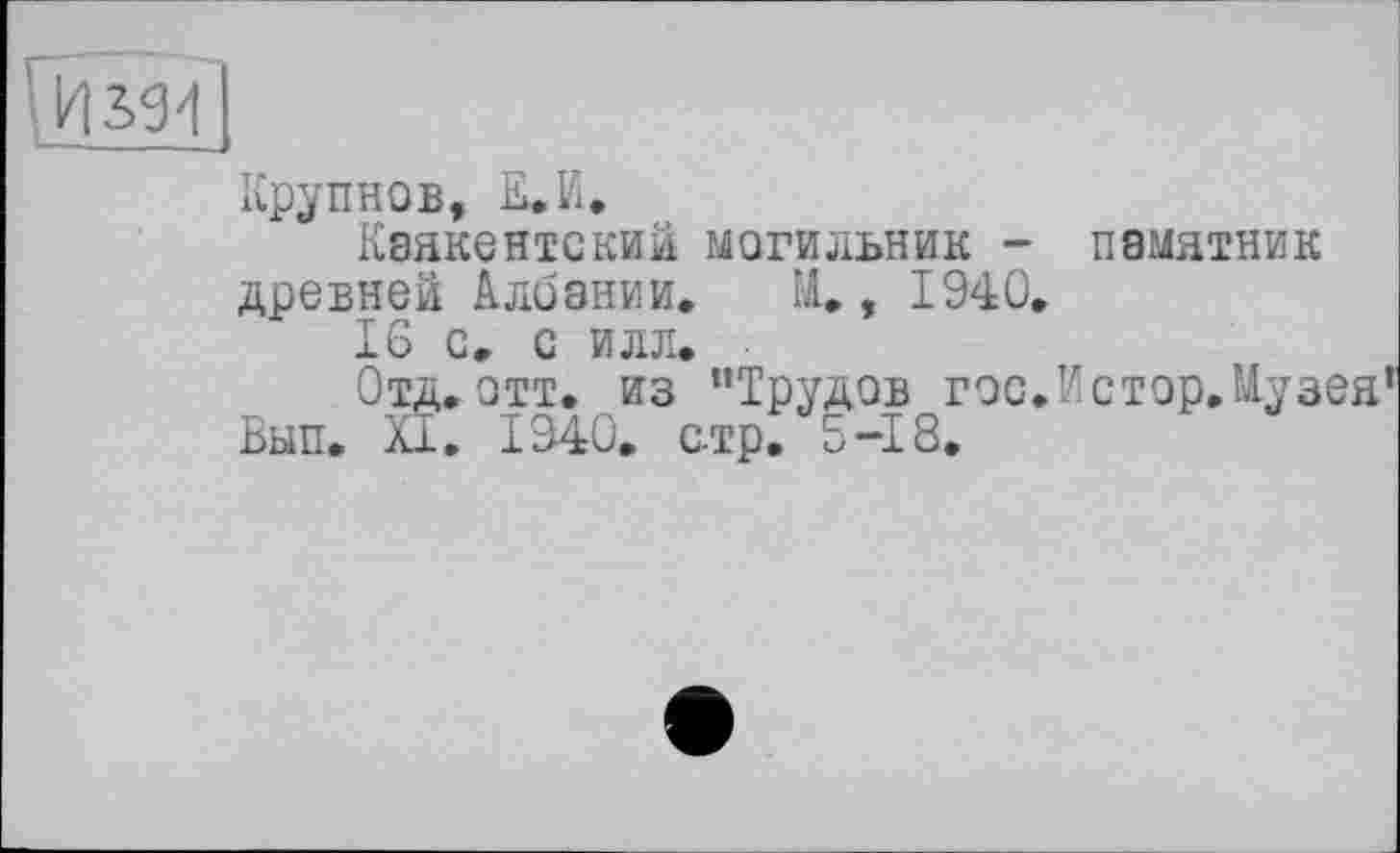 ﻿Крупнов, £•И.
Кзякентский могильник - памятник древней Албании. М., 1940.
16 с. с илл.
Отд.отт. из "Трудов гос.Истор.Музея Вып. XI. 1040. с-тр. 5-18.